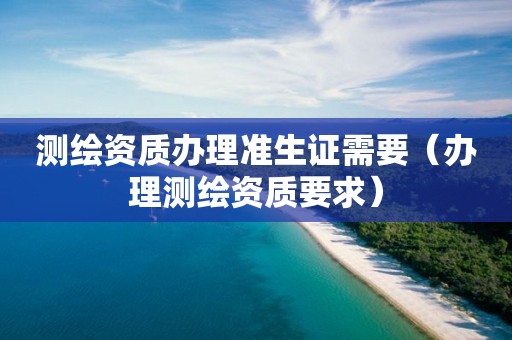 测绘资质办理准生证需要(办理测绘资质要求)