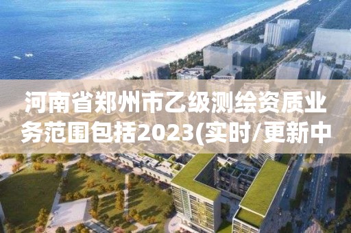 河南省郑州市乙级测绘资质业务范围包括2023(实时/更新中)