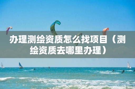 办理测绘资质怎么找项目(测绘资质去哪里办理)