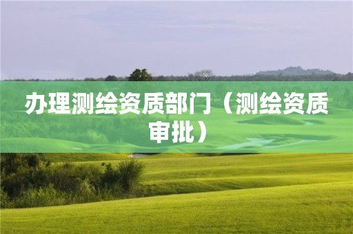 办理测绘资质部门(测绘资质审批)