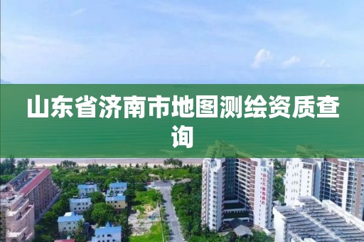 山东省济南市地图测绘资质查询 山东省济南市地图测绘资质查询
