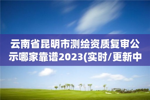 云南省昆明市测绘资质复审公示哪家靠谱2023(实时/更新中)