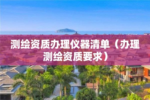 测绘资质办理仪器清单(办理测绘资质要求)