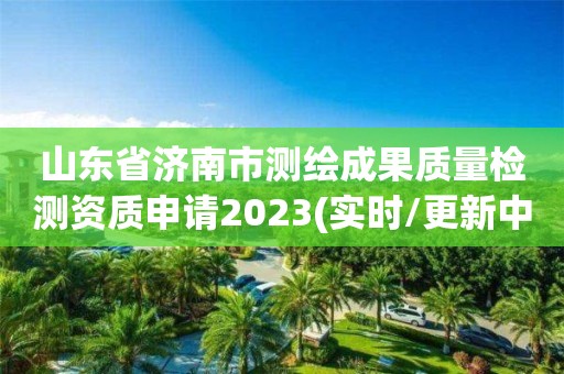 山东省济南市测绘成果质量检测资质申请2023(实时/更新中) 山东省济南市测绘成果质量检测资质申请2023(实时/更新中)