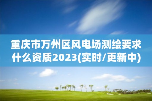 重庆市万州区风电场测绘要求什么资质2023(实时/更新中)