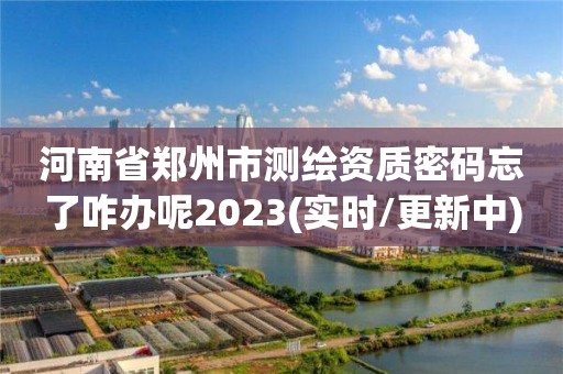 河南省郑州市测绘资质密码忘了咋办呢2023(实时/更新中) 河南省郑州市测绘资质密码忘了咋办呢2023(实时/更新中)