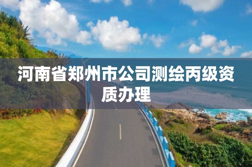 河南省郑州市公司测绘丙级资质办理 河南省郑州市公司测绘丙级资质办理