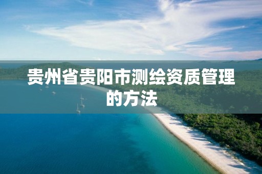 贵州省贵阳市测绘资质管理的方法 贵州省贵阳市测绘资质管理的方法