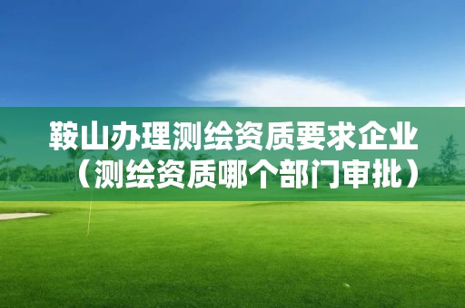 鞍山办理测绘资质要求企业(测绘资质哪个部门审批) 鞍山办理测绘资质要求企业(测绘资质哪个部门审批)