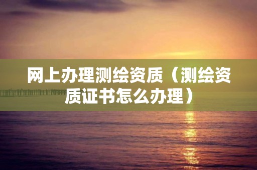 网上办理测绘资质(测绘资质证书怎么办理) 网上办理测绘资质(测绘资质证书怎么办理)