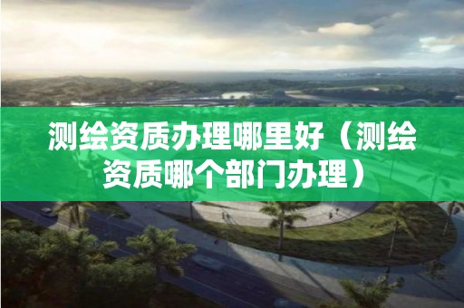 测绘资质办理哪里好(测绘资质哪个部门办理) 测绘资质办理哪里好(测绘资质哪个部门办理)