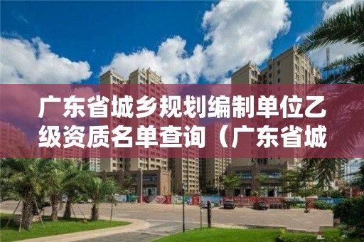 广东省城乡规划编制单位乙级资质名单查询（广东省城乡规划甲级单位）