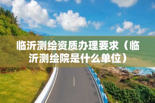 临沂测绘资质办理要求(临沂测绘院是什么单位)