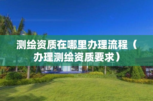 测绘资质在哪里办理流程(办理测绘资质要求)