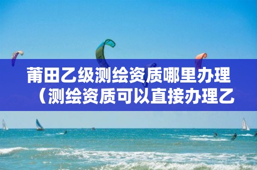 莆田乙级测绘资质哪里办理（测绘资质可以直接办理乙级）