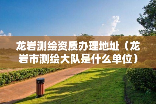 龙岩测绘资质办理地址(龙岩市测绘大队是什么单位)