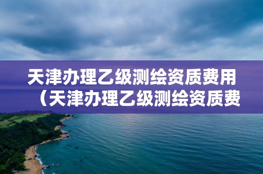 天津办理乙级测绘资质费用(天津办理乙级测绘资质费用标准)