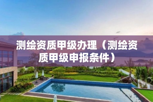 测绘资质甲级办理(测绘资质甲级申报条件)