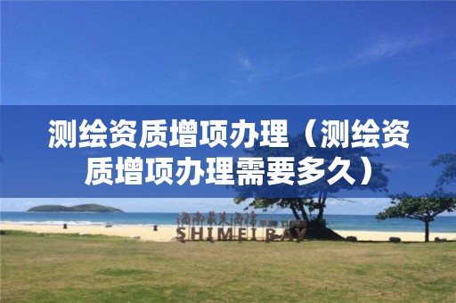 测绘资质增项办理(测绘资质增项办理需要多久)