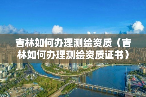 吉林如何办理测绘资质(吉林如何办理测绘资质证书)