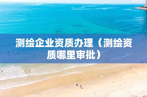 测绘企业资质办理(测绘资质哪里审批)