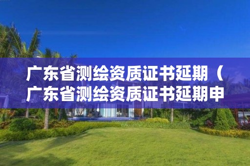 广东省测绘资质证书延期(广东省测绘资质证书延期申请)