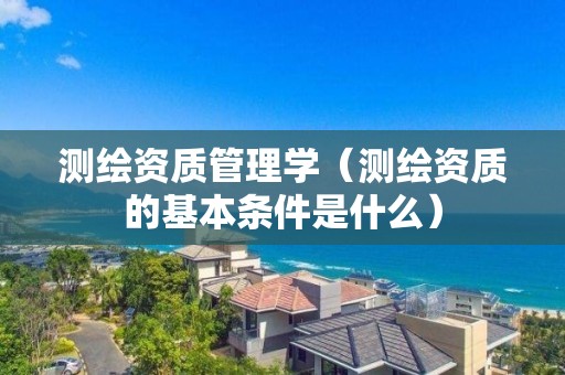 测绘资质管理学(测绘资质的基本条件是什么)