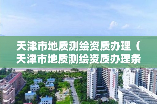天津市地质测绘资质办理(天津市地质测绘资质办理条件)