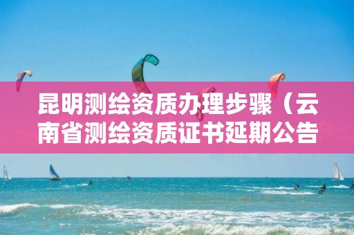 昆明测绘资质办理步骤(云南省测绘资质证书延期公告)