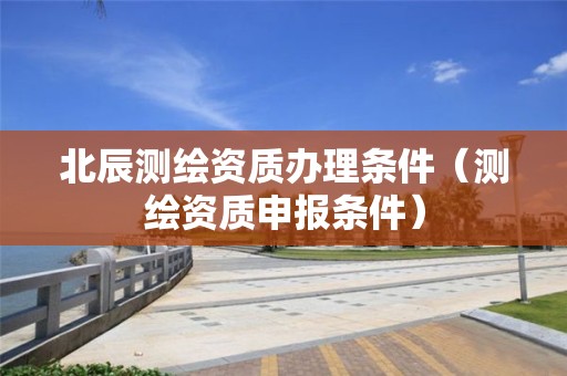 北辰测绘资质办理条件(测绘资质申报条件)