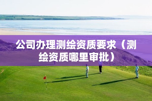 公司办理测绘资质要求(测绘资质哪里审批)