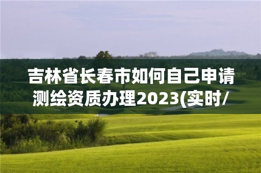 吉林省长春市如何自己申请测绘资质办理2023(实时/更新中)