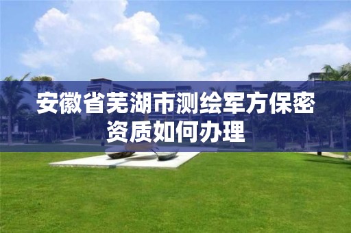 安徽省芜湖市测绘军方保密资质如何办理 安徽省芜湖市测绘军方保密资质如何办理