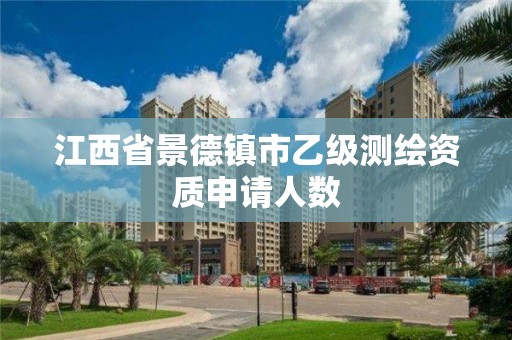 江西省景德镇市乙级测绘资质申请人数 江西省景德镇市乙级测绘资质申请人数