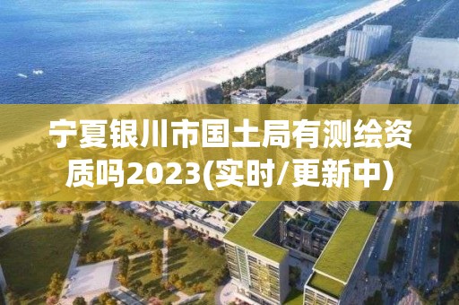 宁夏银川市国土局有测绘资质吗2023(实时/更新中) 宁夏银川市国土局有测绘资质吗2023(实时/更新中)