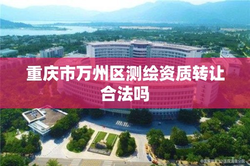 重庆市万州区测绘资质转让合法吗 重庆市万州区测绘资质转让合法吗
