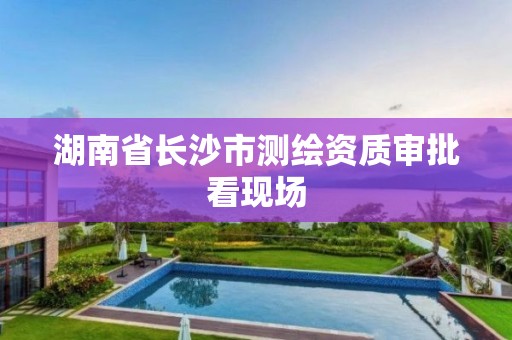 湖南省长沙市测绘资质审批看现场 湖南省长沙市测绘资质审批看现场