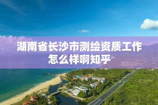 湖南省长沙市测绘资质工作怎么样啊知乎