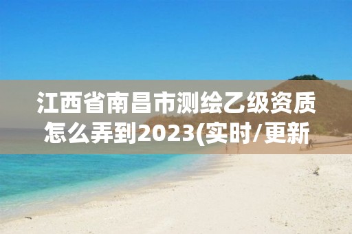 江西省南昌市测绘乙级资质怎么弄到2023(实时/更新中)