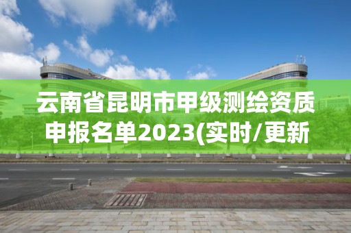 云南省昆明市甲级测绘资质申报名单2023(实时/更新中) 云南省昆明市甲级测绘资质申报名单2023(实时/更新中)