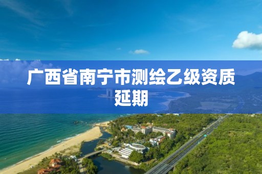广西省南宁市测绘乙级资质延期 广西省南宁市测绘乙级资质延期