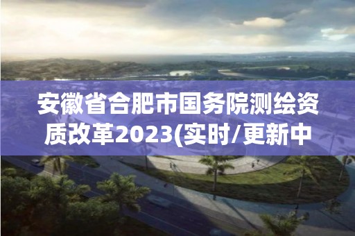 安徽省合肥市国务院测绘资质改革2023(实时/更新中) 安徽省合肥市国务院测绘资质改革2023(实时/更新中)