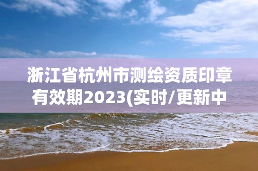 浙江省杭州市测绘资质印章有效期2023(实时/更新中)