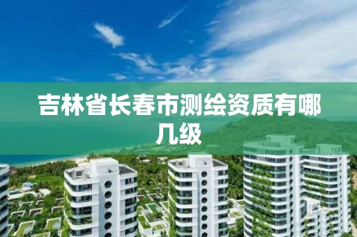 吉林省长春市测绘资质有哪几级 吉林省长春市测绘资质有哪几级
