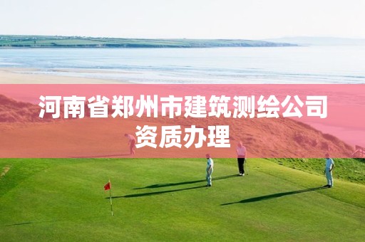 河南省郑州市建筑测绘公司资质办理 河南省郑州市建筑测绘公司资质办理
