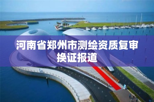 河南省郑州市测绘资质复审换证报道