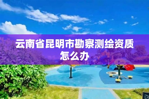 云南省昆明市勘察测绘资质怎么办 云南省昆明市勘察测绘资质怎么办