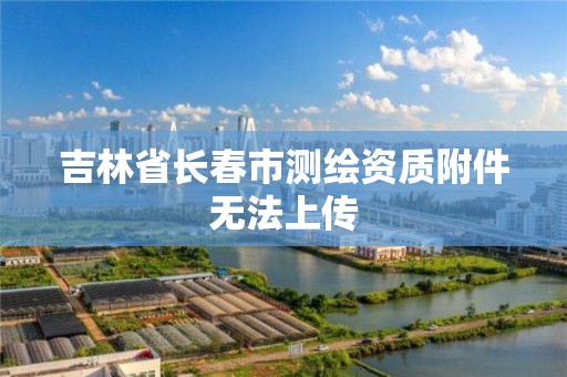 吉林省长春市测绘资质附件无法上传 吉林省长春市测绘资质附件无法上传