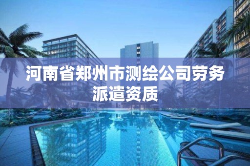 河南省郑州市测绘公司劳务派遣资质 河南省郑州市测绘公司劳务派遣资质