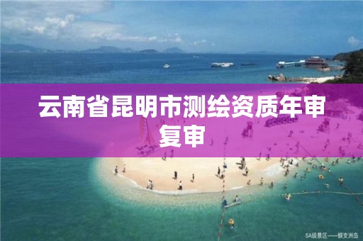 云南省昆明市测绘资质年审复审 云南省昆明市测绘资质年审复审